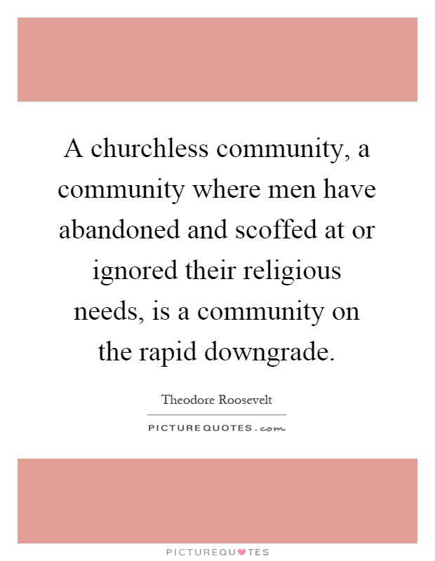 A churchless community, a community where men have abandoned and scoffed at or ignored their religious needs, is a community on the rapid downgrade Picture Quote #1