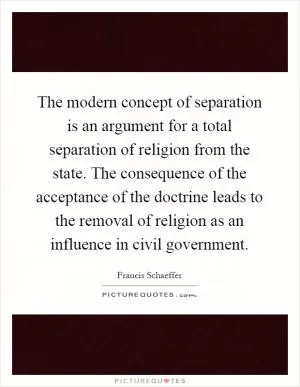 The modern concept of separation is an argument for a total separation of religion from the state. The consequence of the acceptance of the doctrine leads to the removal of religion as an influence in civil government Picture Quote #1