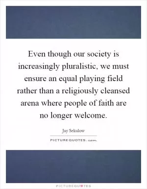 Even though our society is increasingly pluralistic, we must ensure an equal playing field rather than a religiously cleansed arena where people of faith are no longer welcome Picture Quote #1