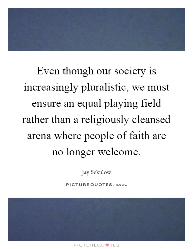 Even though our society is increasingly pluralistic, we must ensure an equal playing field rather than a religiously cleansed arena where people of faith are no longer welcome Picture Quote #1