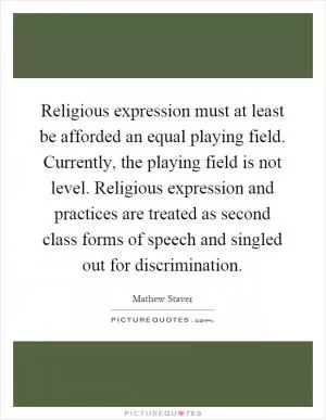 Religious expression must at least be afforded an equal playing field. Currently, the playing field is not level. Religious expression and practices are treated as second class forms of speech and singled out for discrimination Picture Quote #1