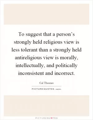 To suggest that a person’s strongly held religious view is less tolerant than a strongly held antireligious view is morally, intellectually, and politically inconsistent and incorrect Picture Quote #1