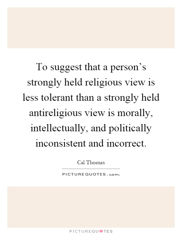 To suggest that a person's strongly held religious view is less tolerant than a strongly held antireligious view is morally, intellectually, and politically inconsistent and incorrect Picture Quote #1