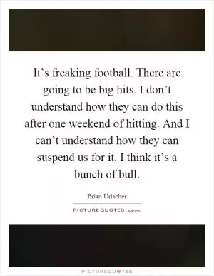 It’s freaking football. There are going to be big hits. I don’t understand how they can do this after one weekend of hitting. And I can’t understand how they can suspend us for it. I think it’s a bunch of bull Picture Quote #1