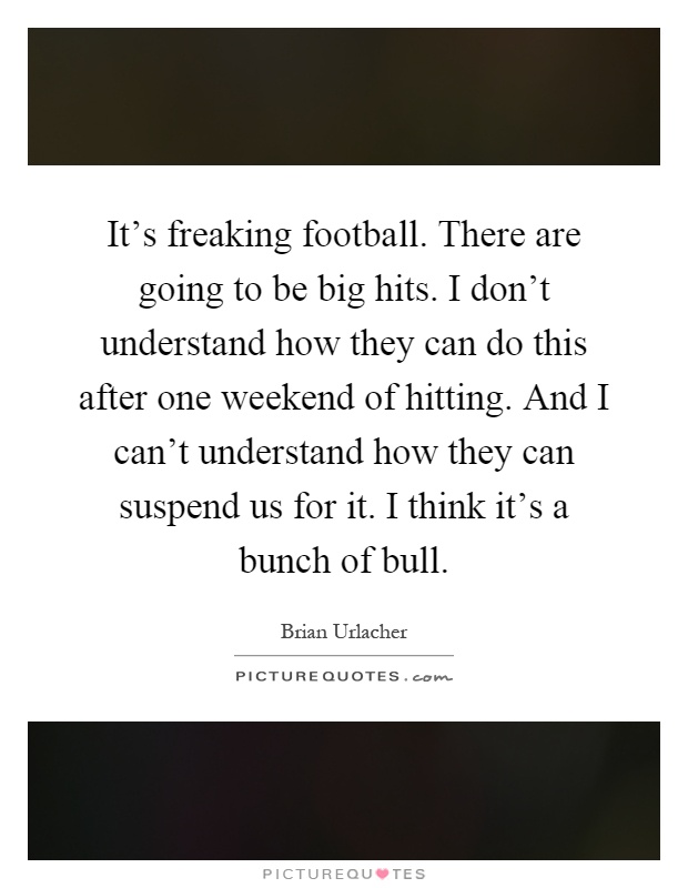It's freaking football. There are going to be big hits. I don't understand how they can do this after one weekend of hitting. And I can't understand how they can suspend us for it. I think it's a bunch of bull Picture Quote #1