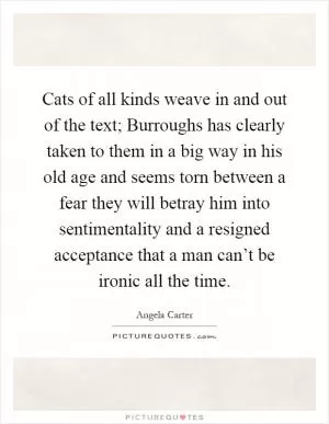 Cats of all kinds weave in and out of the text; Burroughs has clearly taken to them in a big way in his old age and seems torn between a fear they will betray him into sentimentality and a resigned acceptance that a man can’t be ironic all the time Picture Quote #1