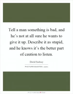 Tell a man something is bad, and he’s not at all sure he wants to give it up. Describe it as stupid, and he knows it’s the better part of caution to listen Picture Quote #1