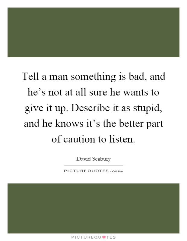 Tell a man something is bad, and he's not at all sure he wants to give it up. Describe it as stupid, and he knows it's the better part of caution to listen Picture Quote #1