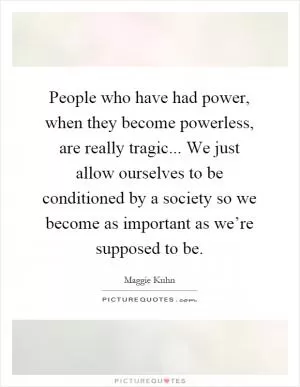 People who have had power, when they become powerless, are really tragic... We just allow ourselves to be conditioned by a society so we become as important as we’re supposed to be Picture Quote #1