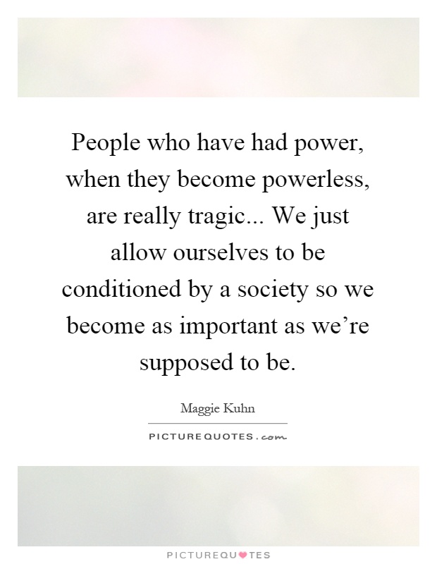 People who have had power, when they become powerless, are really tragic... We just allow ourselves to be conditioned by a society so we become as important as we're supposed to be Picture Quote #1