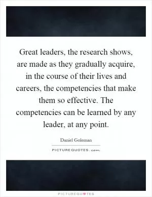 Great leaders, the research shows, are made as they gradually acquire, in the course of their lives and careers, the competencies that make them so effective. The competencies can be learned by any leader, at any point Picture Quote #1