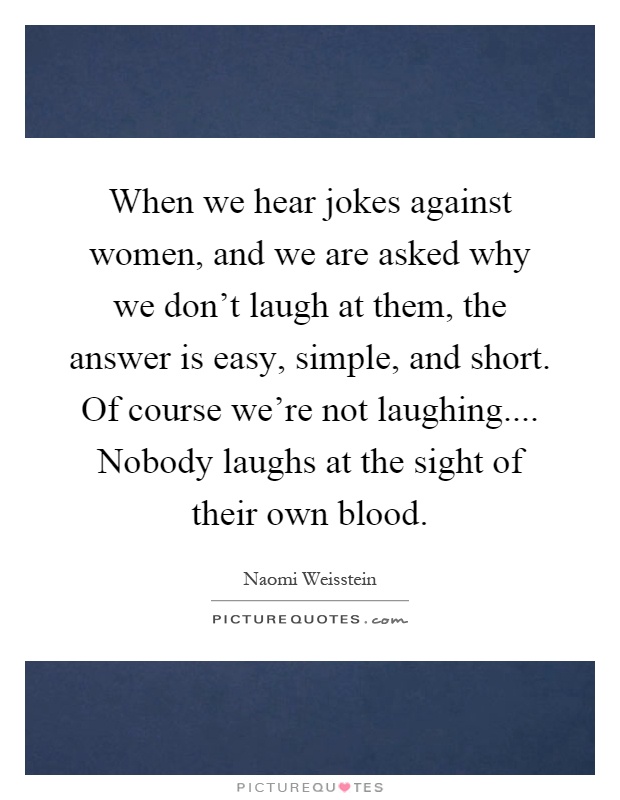When we hear jokes against women, and we are asked why we don't laugh at them, the answer is easy, simple, and short. Of course we're not laughing.... Nobody laughs at the sight of their own blood Picture Quote #1