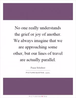 No one really understands the grief or joy of another. We always imagine that we are approaching some other, but our lines of travel are actually parallel Picture Quote #1