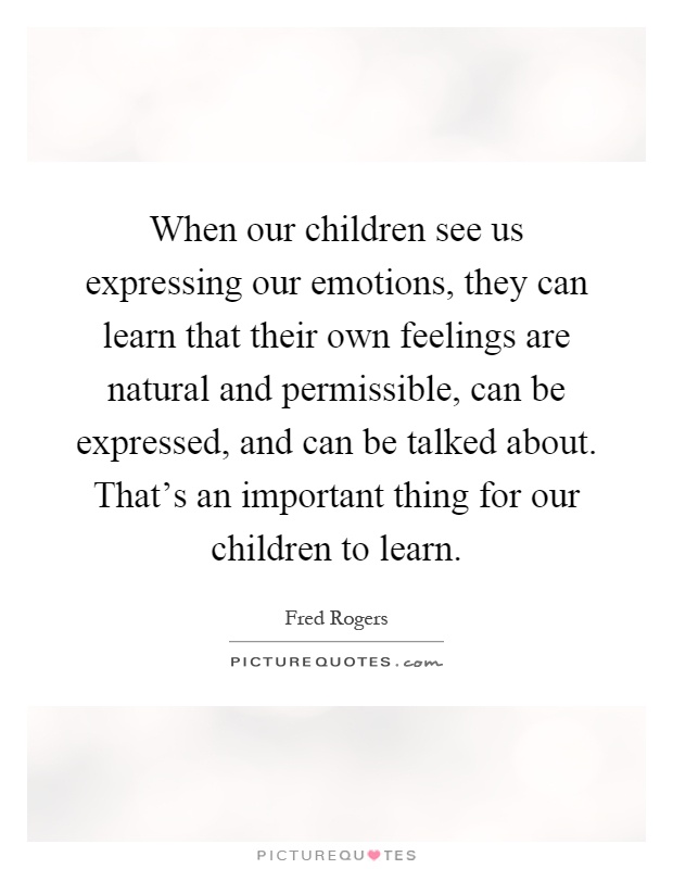 When our children see us expressing our emotions, they can learn that their own feelings are natural and permissible, can be expressed, and can be talked about. That's an important thing for our children to learn Picture Quote #1