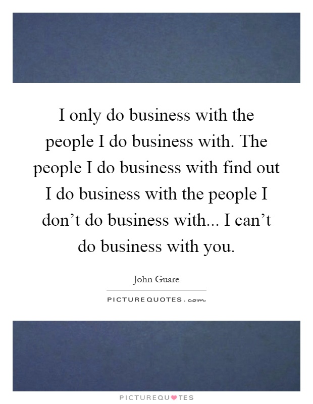 I only do business with the people I do business with. The people I do business with find out I do business with the people I don't do business with... I can't do business with you Picture Quote #1
