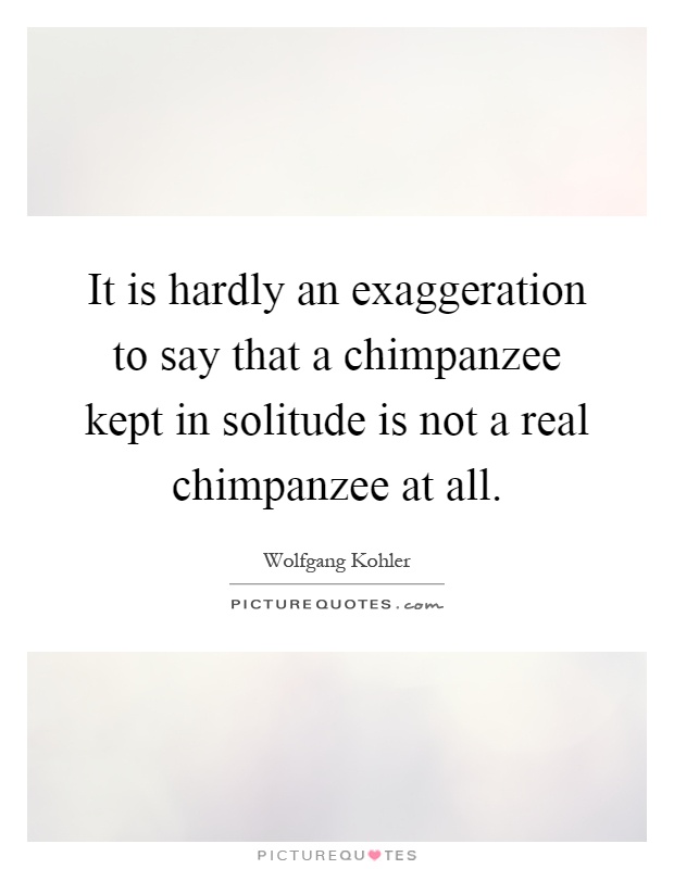 It is hardly an exaggeration to say that a chimpanzee kept in solitude is not a real chimpanzee at all Picture Quote #1