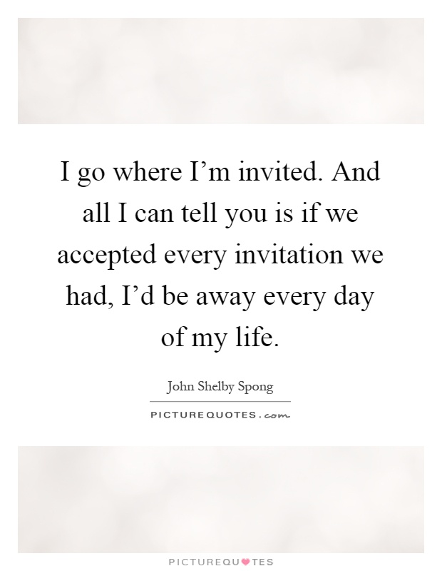 I go where I'm invited. And all I can tell you is if we accepted every invitation we had, I'd be away every day of my life Picture Quote #1