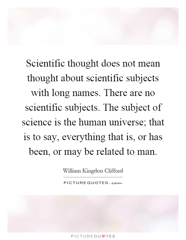 Scientific thought does not mean thought about scientific subjects with long names. There are no scientific subjects. The subject of science is the human universe; that is to say, everything that is, or has been, or may be related to man Picture Quote #1