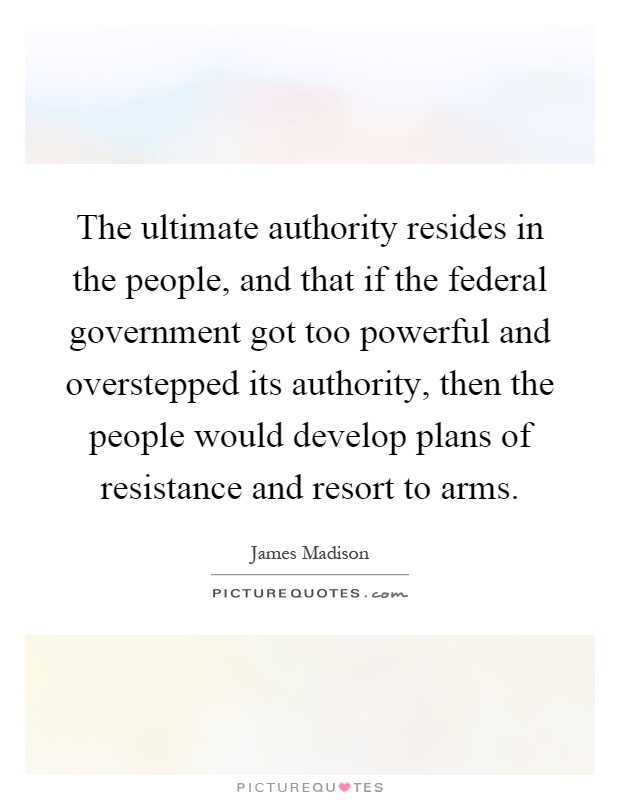 The ultimate authority resides in the people, and that if the federal government got too powerful and overstepped its authority, then the people would develop plans of resistance and resort to arms Picture Quote #1