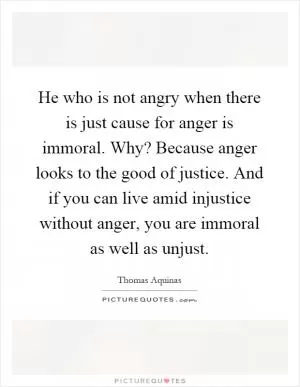 He who is not angry when there is just cause for anger is immoral. Why? Because anger looks to the good of justice. And if you can live amid injustice without anger, you are immoral as well as unjust Picture Quote #1