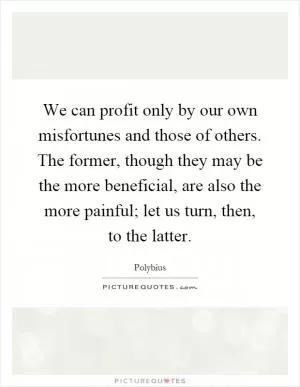 We can profit only by our own misfortunes and those of others. The former, though they may be the more beneficial, are also the more painful; let us turn, then, to the latter Picture Quote #1
