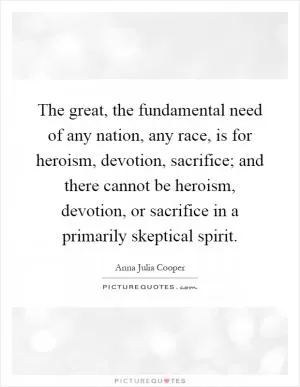 The great, the fundamental need of any nation, any race, is for heroism, devotion, sacrifice; and there cannot be heroism, devotion, or sacrifice in a primarily skeptical spirit Picture Quote #1