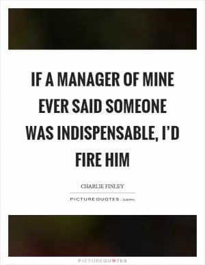 If a manager of mine ever said someone was indispensable, I’d fire him Picture Quote #1