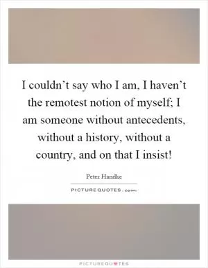 I couldn’t say who I am, I haven’t the remotest notion of myself; I am someone without antecedents, without a history, without a country, and on that I insist! Picture Quote #1