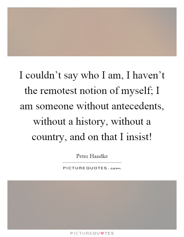 I couldn't say who I am, I haven't the remotest notion of myself; I am someone without antecedents, without a history, without a country, and on that I insist! Picture Quote #1