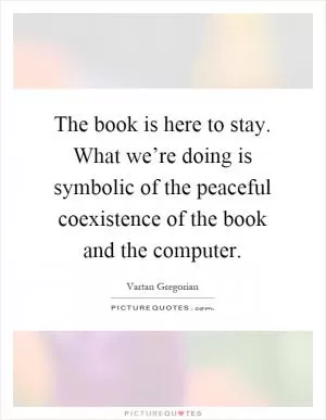 The book is here to stay. What we’re doing is symbolic of the peaceful coexistence of the book and the computer Picture Quote #1