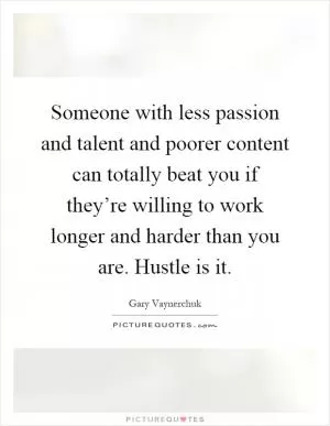 Someone with less passion and talent and poorer content can totally beat you if they’re willing to work longer and harder than you are. Hustle is it Picture Quote #1