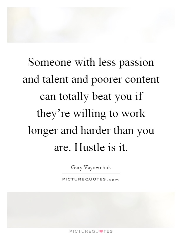 Someone with less passion and talent and poorer content can totally beat you if they're willing to work longer and harder than you are. Hustle is it Picture Quote #1