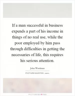 If a man successful in business expends a part of his income in things of no real use, while the poor employed by him pass through difficulties in getting the necessaries of life, this requires his serious attention Picture Quote #1