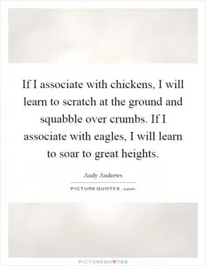 If I associate with chickens, I will learn to scratch at the ground and squabble over crumbs. If I associate with eagles, I will learn to soar to great heights Picture Quote #1