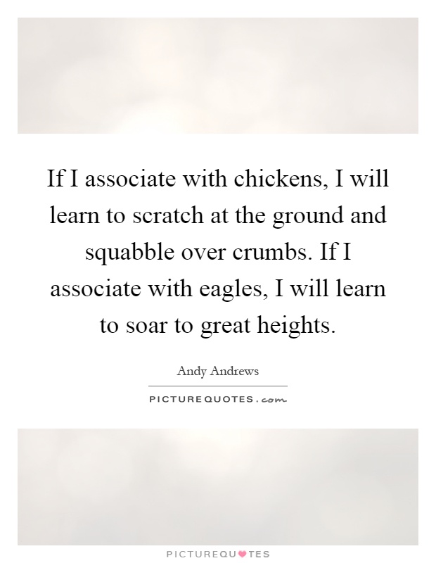 If I associate with chickens, I will learn to scratch at the ground and squabble over crumbs. If I associate with eagles, I will learn to soar to great heights Picture Quote #1