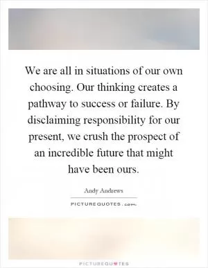 We are all in situations of our own choosing. Our thinking creates a pathway to success or failure. By disclaiming responsibility for our present, we crush the prospect of an incredible future that might have been ours Picture Quote #1