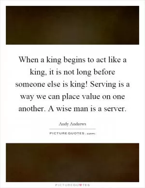When a king begins to act like a king, it is not long before someone else is king! Serving is a way we can place value on one another. A wise man is a server Picture Quote #1