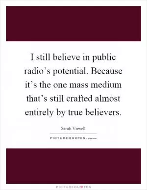 I still believe in public radio’s potential. Because it’s the one mass medium that’s still crafted almost entirely by true believers Picture Quote #1