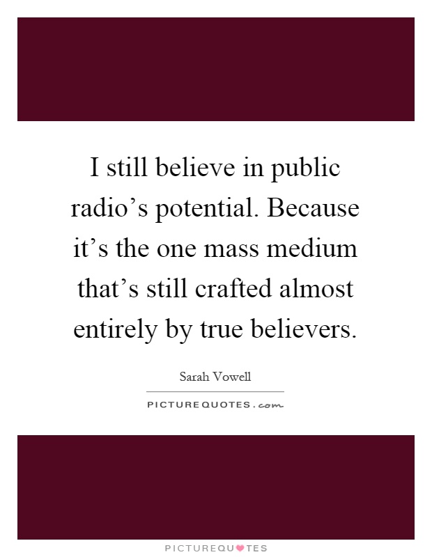 I still believe in public radio's potential. Because it's the one mass medium that's still crafted almost entirely by true believers Picture Quote #1