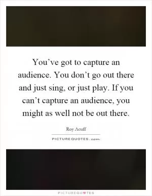 You’ve got to capture an audience. You don’t go out there and just sing, or just play. If you can’t capture an audience, you might as well not be out there Picture Quote #1