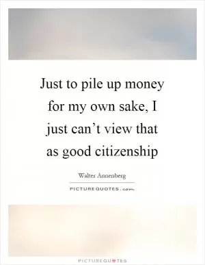 Just to pile up money for my own sake, I just can’t view that as good citizenship Picture Quote #1