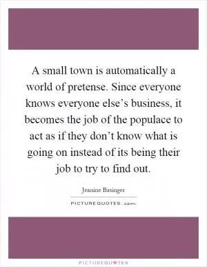 A small town is automatically a world of pretense. Since everyone knows everyone else’s business, it becomes the job of the populace to act as if they don’t know what is going on instead of its being their job to try to find out Picture Quote #1