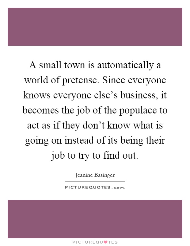 A small town is automatically a world of pretense. Since everyone knows everyone else's business, it becomes the job of the populace to act as if they don't know what is going on instead of its being their job to try to find out Picture Quote #1