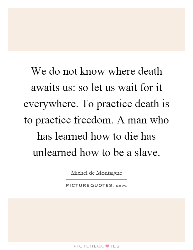 We do not know where death awaits us: so let us wait for it everywhere. To practice death is to practice freedom. A man who has learned how to die has unlearned how to be a slave Picture Quote #1