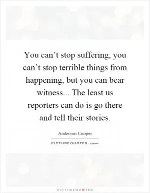 You can’t stop suffering, you can’t stop terrible things from happening, but you can bear witness... The least us reporters can do is go there and tell their stories Picture Quote #1