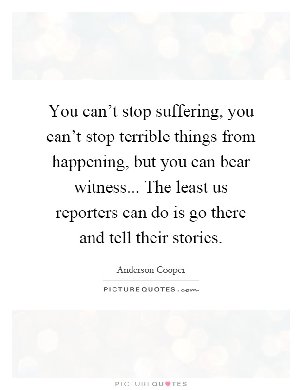 You can't stop suffering, you can't stop terrible things from happening, but you can bear witness... The least us reporters can do is go there and tell their stories Picture Quote #1