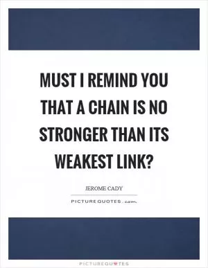 Must I remind you that a chain is no stronger than its weakest link? Picture Quote #1