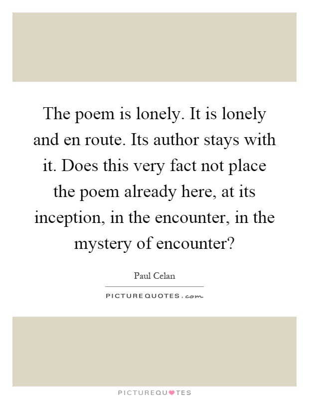 The poem is lonely. It is lonely and en route. Its author stays with it. Does this very fact not place the poem already here, at its inception, in the encounter, in the mystery of encounter? Picture Quote #1