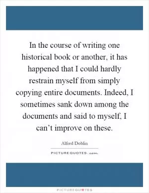 In the course of writing one historical book or another, it has happened that I could hardly restrain myself from simply copying entire documents. Indeed, I sometimes sank down among the documents and said to myself, I can’t improve on these Picture Quote #1