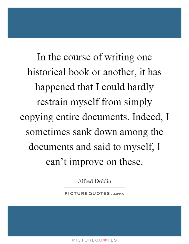 In the course of writing one historical book or another, it has happened that I could hardly restrain myself from simply copying entire documents. Indeed, I sometimes sank down among the documents and said to myself, I can't improve on these Picture Quote #1